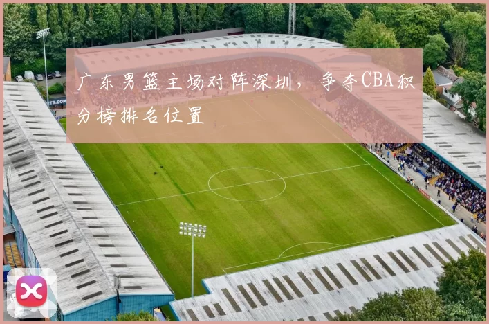 广东男篮主场对阵深圳，争夺CBA积分榜排名位置