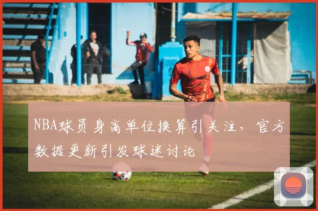 NBA球员身高单位换算引关注，官方数据更新引发球迷讨论