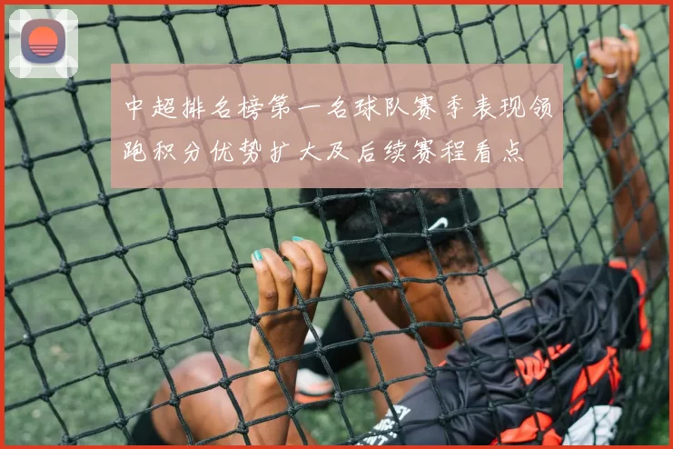 中超排名榜第一名球队赛季表现领跑积分优势扩大及后续赛程看点