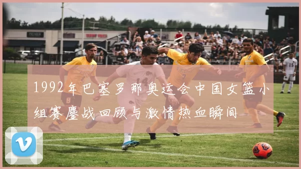 1992年巴塞罗那奥运会中国女篮小组赛鏖战回顾与激情热血瞬间