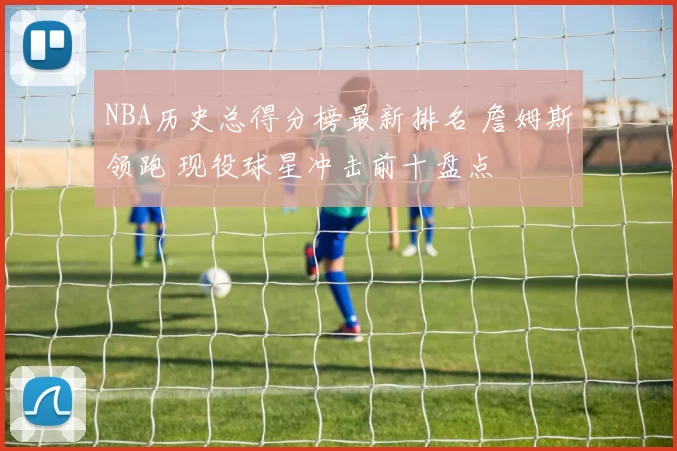 NBA历史总得分榜最新排名 詹姆斯领跑 现役球星冲击前十盘点