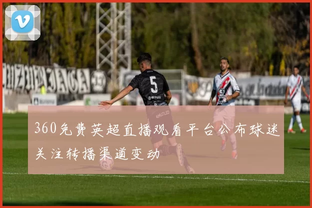 360免费英超直播观看平台公布球迷关注转播渠道变动