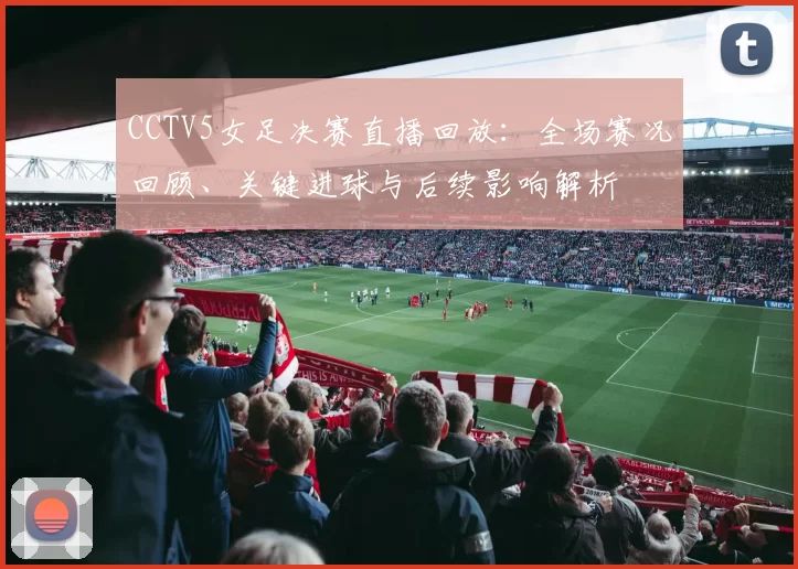 CCTV5女足决赛直播回放:全场赛况回顾、关键进球与后续影响解析