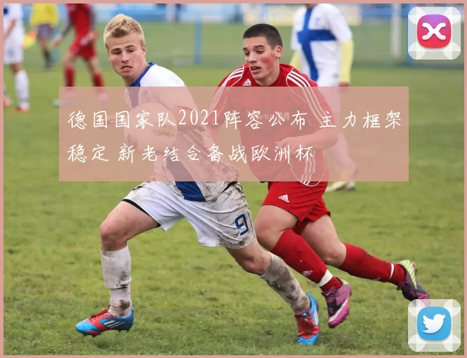 德国国家队2021阵容公布 主力框架稳定 新老结合备战欧洲杯