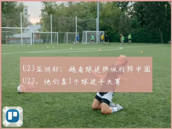 U23亚洲杯：越南球迷热议对阵中国U23，他们靠1个球进半决赛