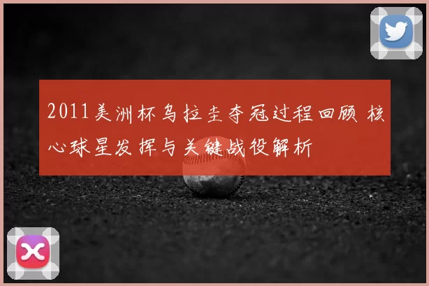 2011美洲杯乌拉圭夺冠过程回顾 核心球星发挥与关键战役解析