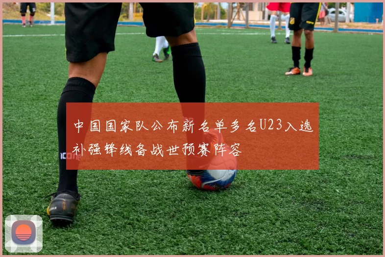 中国国家队公布新名单多名U23入选补强锋线备战世预赛阵容