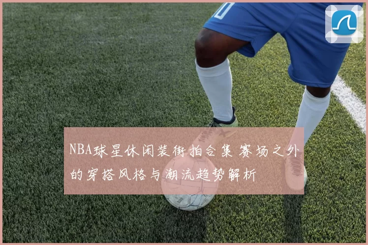 NBA球星休闲装街拍合集 赛场之外的穿搭风格与潮流趋势解析