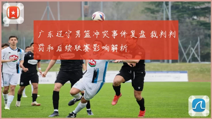 广东辽宁男篮冲突事件复盘 裁判判罚和后续联赛影响解析