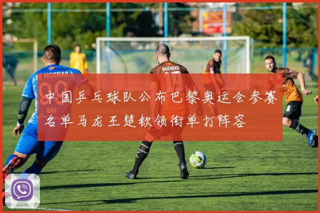 中国乒乓球队公布巴黎奥运会参赛名单马龙王楚钦领衔单打阵容