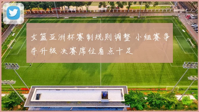 女篮亚洲杯赛制规则调整 小组赛争夺升级 决赛席位看点十足