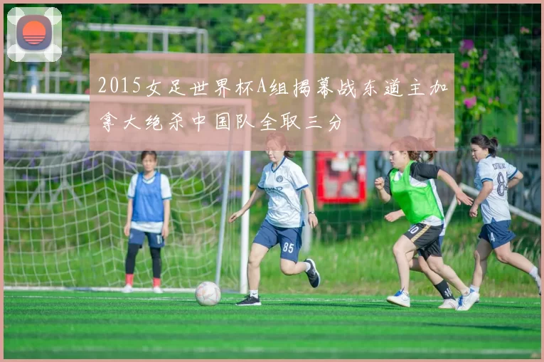 2015女足世界杯A组揭幕战东道主加拿大绝杀中国队全取三分