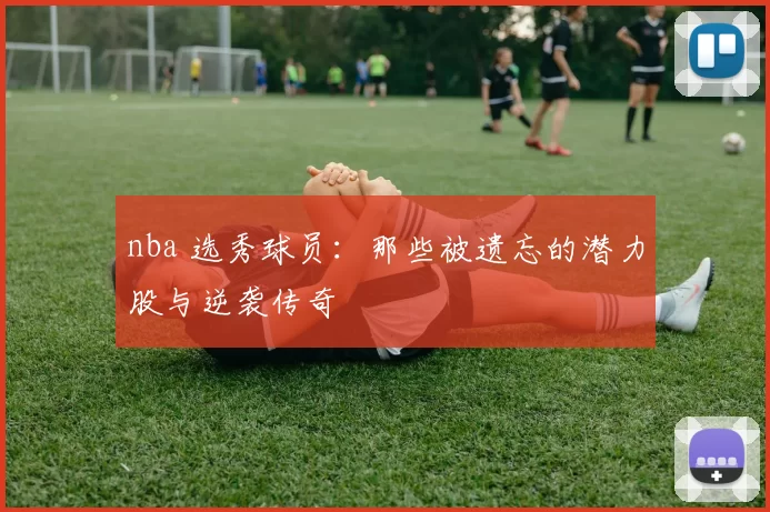 nba 选秀球员：那些被遗忘的潜力股与逆袭传奇