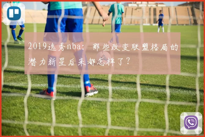 2019选秀nba：那些改变联盟格局的潜力新星后来都怎样了？