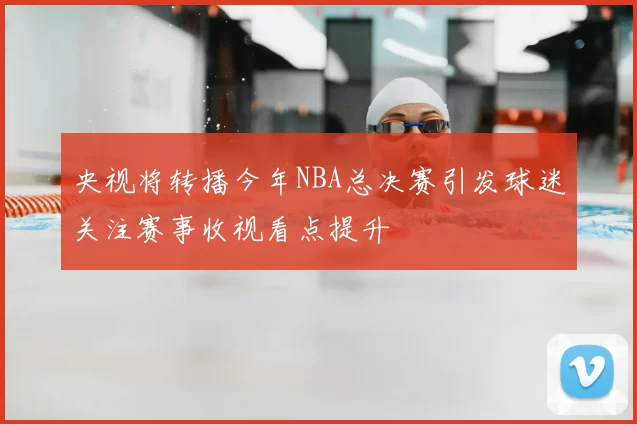 央视将转播今年NBA总决赛引发球迷关注赛事收视看点提升