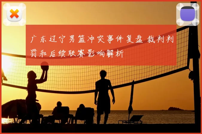 广东辽宁男篮冲突事件复盘 裁判判罚和后续联赛影响解析