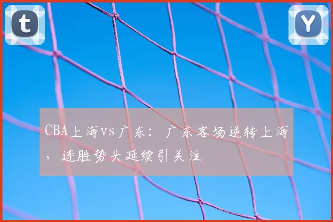 CBA上海vs广东:广东客场逆转上海,连胜势头延续引关注