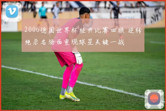 2006德国世界杯经典比赛回顾 逆转绝杀名场面重现球星关键一战