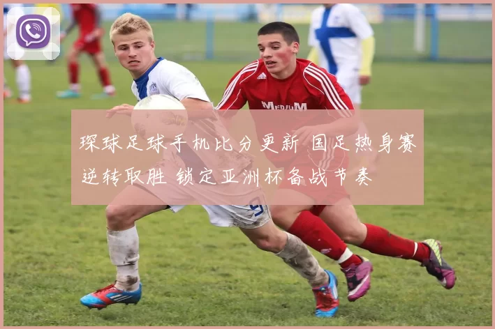 琛球足球手机比分更新 国足热身赛逆转取胜 锁定亚洲杯备战节奏