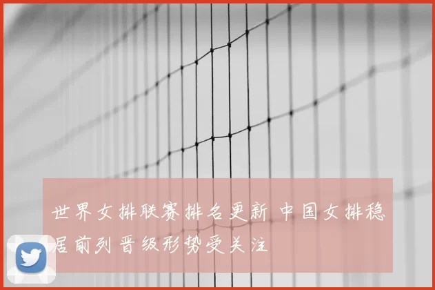 世界女排联赛排名更新 中国女排稳居前列晋级形势受关注