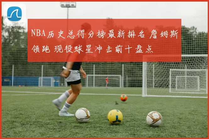 NBA历史总得分榜最新排名 詹姆斯领跑 现役球星冲击前十盘点