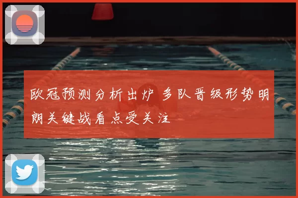 欧冠预测分析出炉 多队晋级形势明朗关键战看点受关注