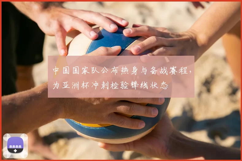 中国国家队公布热身与备战赛程，为亚洲杯冲刺检验锋线状态