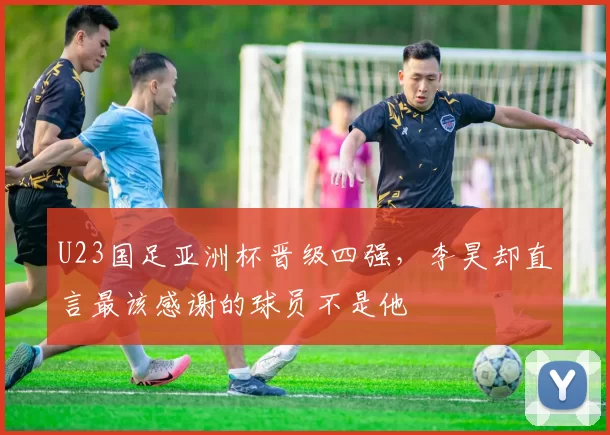 U23国足亚洲杯晋级四强,李昊却直言最该感谢的球员不是他