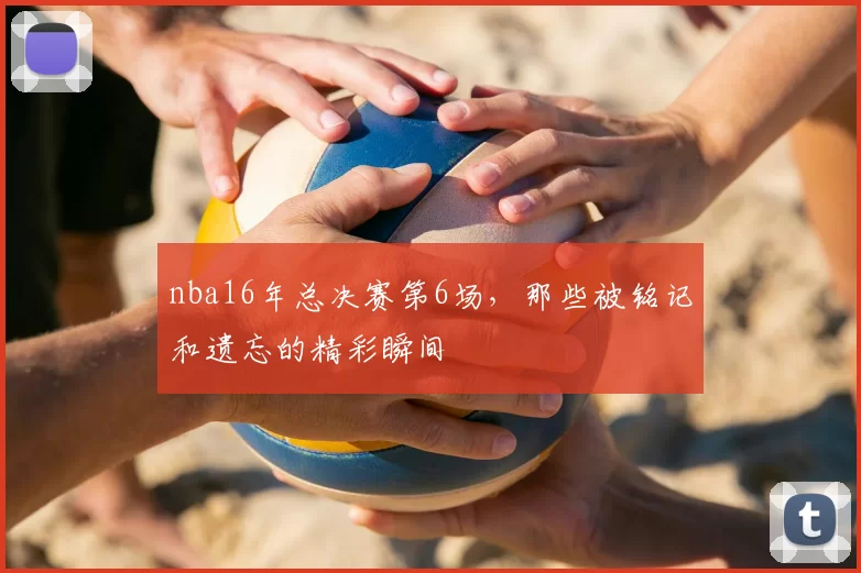 nba16年总决赛第6场，那些被铭记和遗忘的精彩瞬间