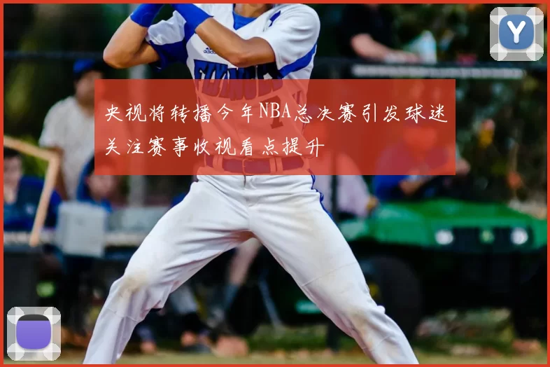 央视将转播今年NBA总决赛引发球迷关注赛事收视看点提升