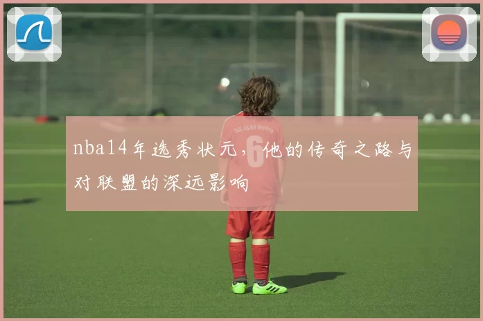 nba14年选秀状元,他的传奇之路与对联盟的深远影响