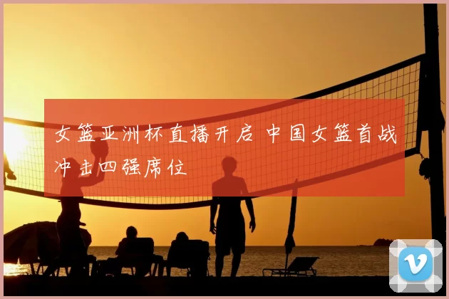 女篮亚洲杯直播开启 中国女篮首战冲击四强席位