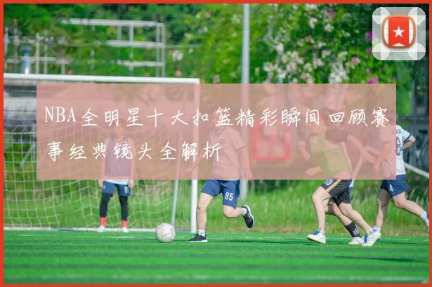 NBA全明星十大扣篮精彩瞬间回顾赛事经典镜头全解析
