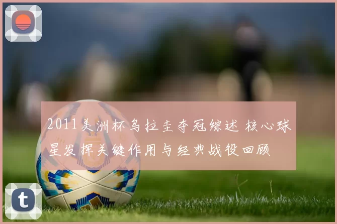 2011美洲杯乌拉圭夺冠综述 核心球星发挥关键作用与经典战役回顾