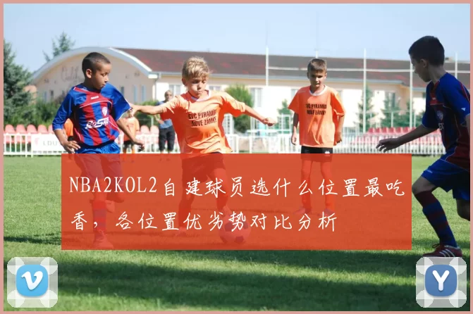 NBA2KOL2自建球员选什么位置最吃香，各位置优劣势对比分析