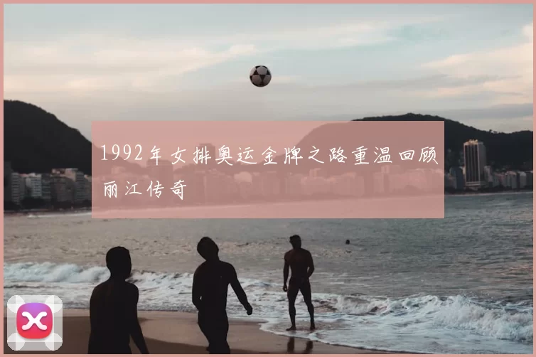 1992年女排奥运金牌之路重温回顾丽江传奇