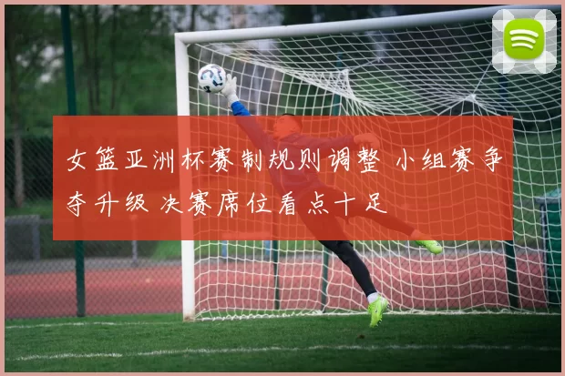 女篮亚洲杯赛制规则调整 小组赛争夺升级 决赛席位看点十足