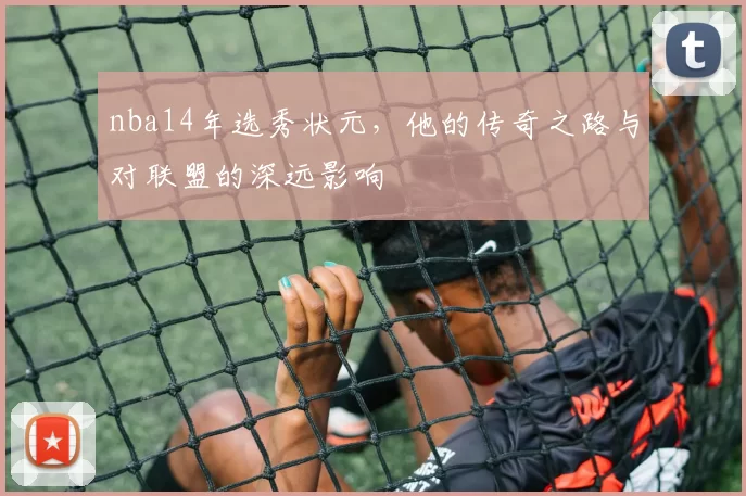 nba14年选秀状元，他的传奇之路与对联盟的深远影响