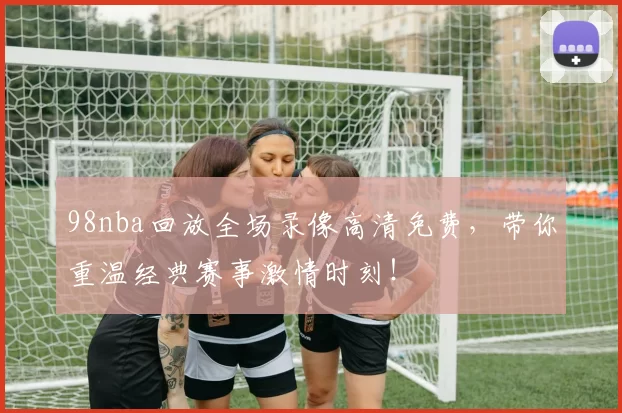 98nba回放全场录像高清免费,带你重温经典赛事激情时刻!