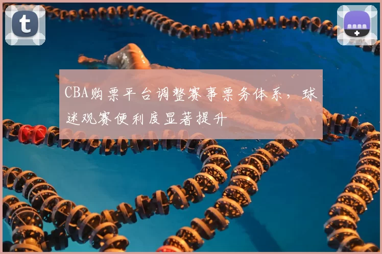 CBA购票平台调整赛事票务体系，球迷观赛便利度显著提升