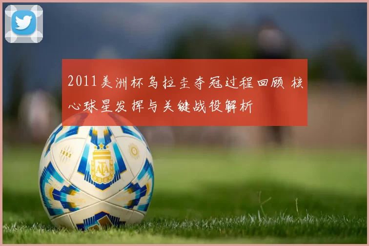 2011美洲杯乌拉圭夺冠过程回顾 核心球星发挥与关键战役解析