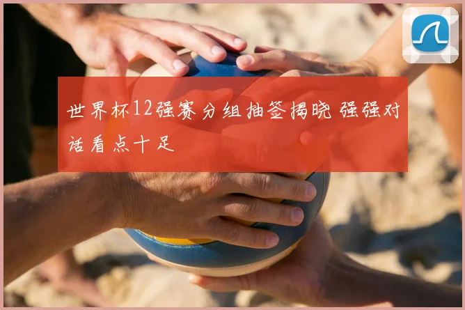 世界杯12强赛分组抽签揭晓 强强对话看点十足