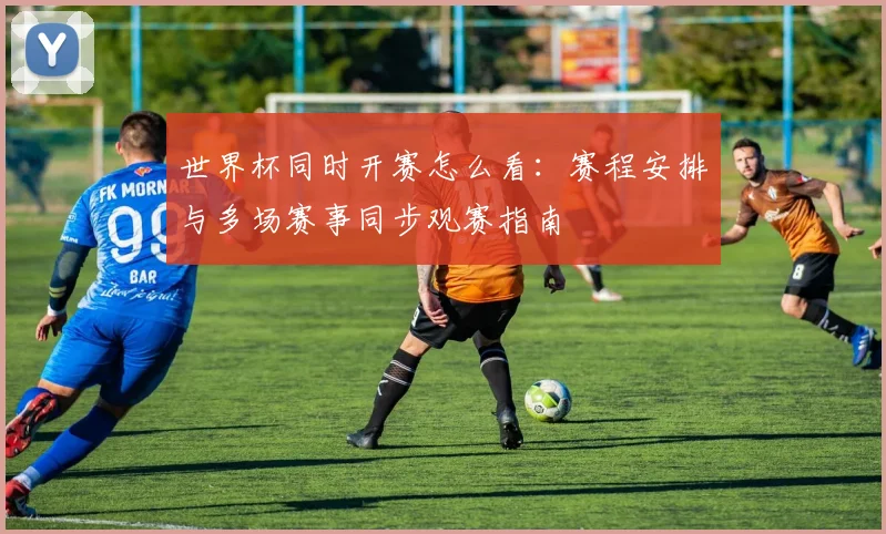 世界杯同时开赛怎么看:赛程安排与多场赛事同步观赛指南