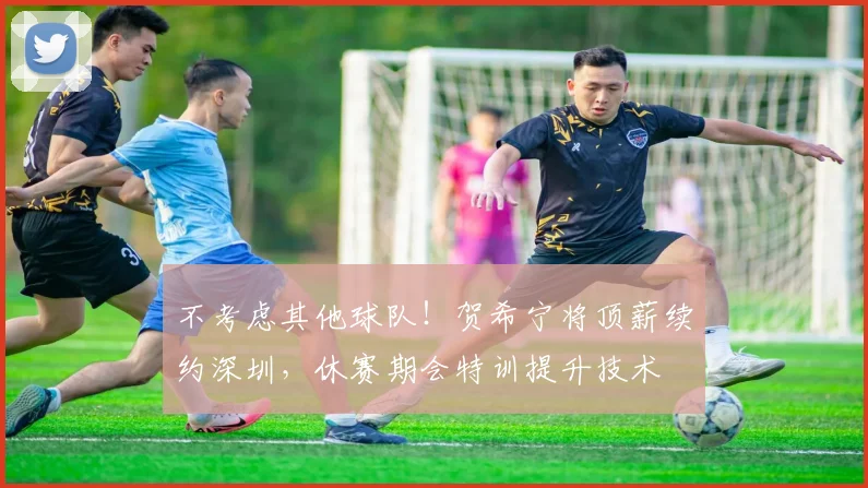 不考虑其他球队！贺希宁将顶薪续约深圳，休赛期会特训提升技术