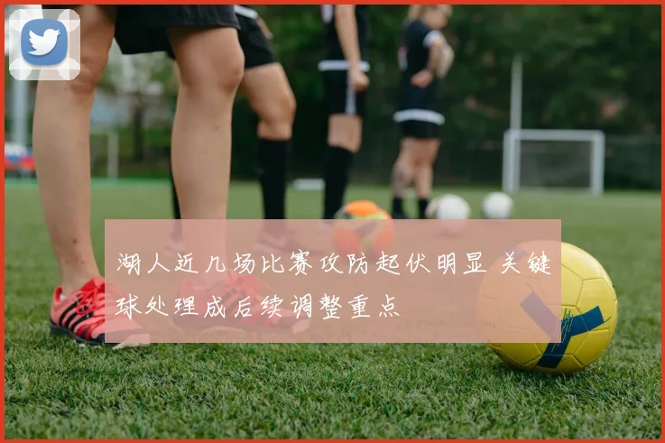 湖人近几场比赛攻防起伏明显 关键球处理成后续调整重点