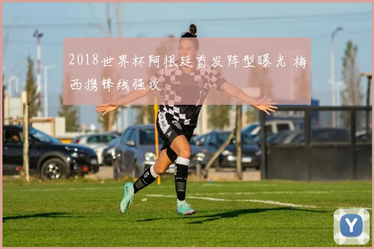 2018世界杯阿根廷首发阵型曝光 梅西携锋线强攻