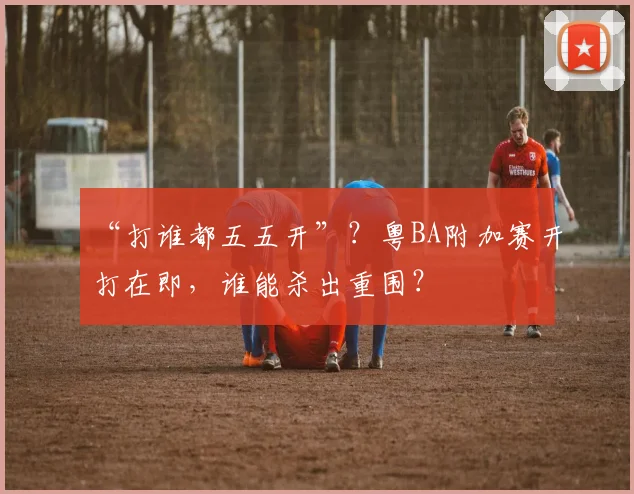 “打谁都五五开”?粤BA附加赛开打在即,谁能杀出重围?
