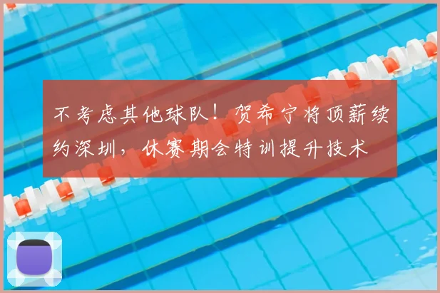 不考虑其他球队!贺希宁将顶薪续约深圳,休赛期会特训提升技术