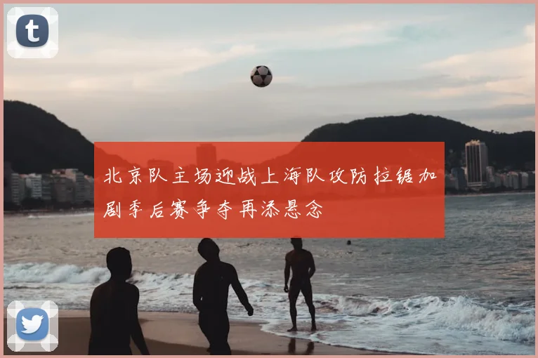 北京队主场迎战上海队攻防拉锯加剧季后赛争夺再添悬念