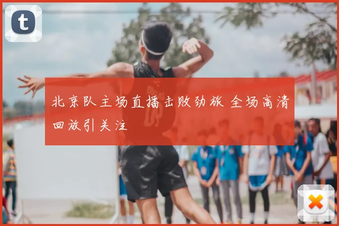 北京队主场直播击败劲旅 全场高清回放引关注